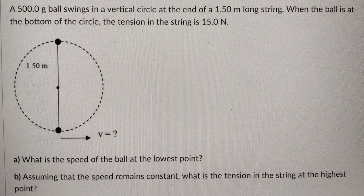 A 500.0 g ball swings in a vertical circle at the end of a 1.50 m long string. When the ball is at
the bottom of the circle, the tension in the string is 15.0 N.
1.50 m
v= ?
a) What is the speed of the ball at the lowest point?
b) Assuming that the speed remains constant, what is the tension in the string at the highest
point?
