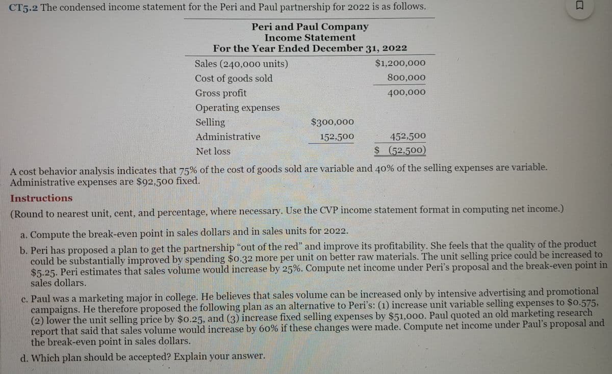CT5.2 The condensed income statement for the Peri and Paul partnership for 2022 is as follows.
Peri and Paul Company
Income Statement
For the Year Ended December 31, 2022
$1,200,000
800,000
400,000
Sales (240,000 units)
Cost of goods sold
Gross profit
Operating expenses
Selling
Administrative
Net loss
$300,000
152,500
452,500
$ (52,500)
A cost behavior analysis indicates that 75% of the cost of goods sold are variable and 40% of the selling expenses are variable.
Administrative expenses are $92,500 fixed.
Instructions
(Round to nearest unit, cent, and percentage, where necessary. Use the CVP income statement format in computing net income.)
a. Compute the break-even point in sales dollars and in sales units for 2022.
b. Peri has proposed a plan to get the partnership "out of the red" and improve its profitability. She feels that the quality of the product
could be substantially improved by spending $0.32 more per unit on better raw materials. The unit selling price could be increased to
$5.25. Peri estimates that sales volume would increase by 25%. Compute net income under Peri's proposal and the break-even point in
sales dollars.
2
c. Paul was a marketing major in college. He believes that sales volume can be increased only by intensive advertising and promotional
campaigns. He therefore proposed the following plan as an alternative to Peri's: (1) increase unit variable selling expenses to $0.575,
(2) lower the unit selling price by $0.25, and (3) increase fixed selling expenses by $51,000. Paul quoted an old marketing research
report that said that sales volume would increase by 60% if these changes were made. Compute net income under Paul's proposal and
the break-even point in sales dollars.
d. Which plan should be accepted? Explain your answer.