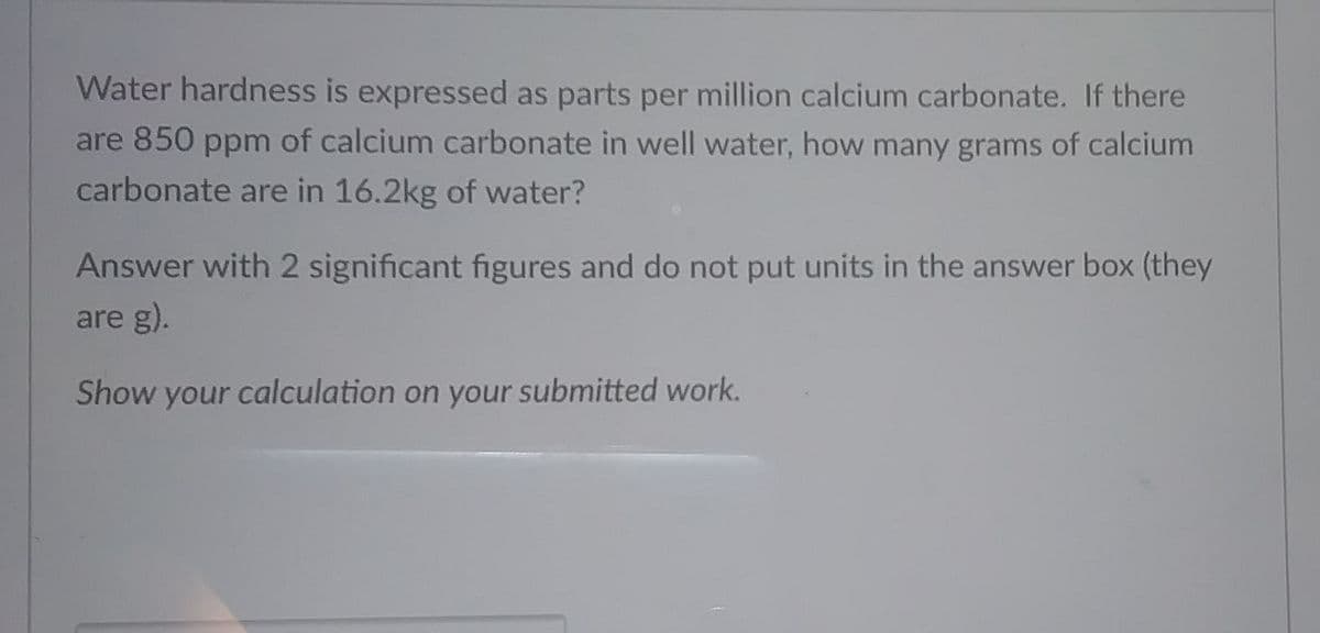 Water hardness is expressed as parts per million calcium carbonate. If there
are 850 ppm of calcium carbonate in well water, how many grams of calcium
carbonate are in 16.2kg of water?
Answer with 2 significant figures and do not put units in the answer box (they
are g).
Show your calculation on your submitted work.
