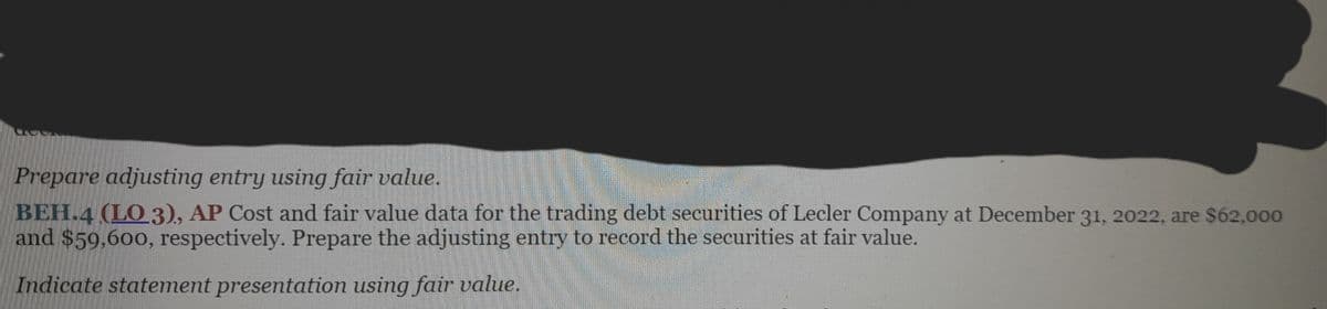 Prepare adjusting entry using fair value.
BEH.4 (LO 3), AP Cost and fair value data for the trading debt securities of Lecler Company at December 31, 2022, are $62,000
and $59,600, respectively. Prepare the adjusting entry to record the securities at fair value.
Indicate statement presentation using fair value.