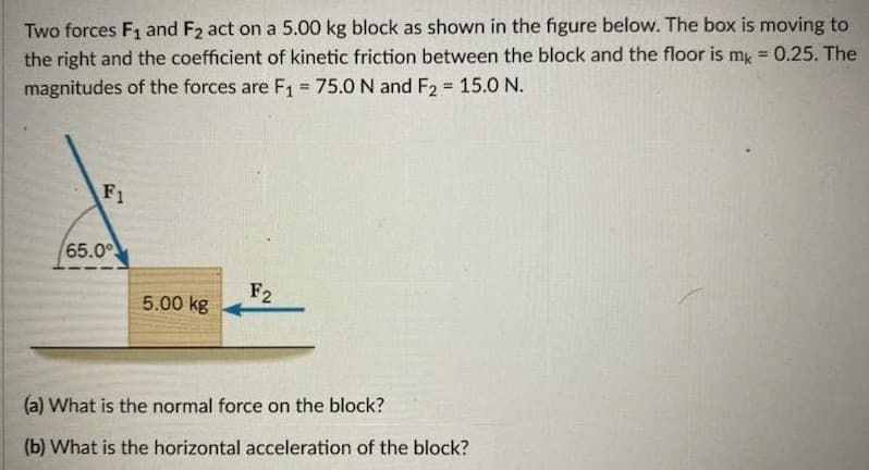 Two forces F1 and F2 act on a 5.00 kg block as shown in the figure below. The box is moving to
the right and the coefficient of kinetic friction between the block and the floor is my = 0.25. The
magnitudes of the forces are F1 = 75.0 N and F2 = 15.0 N.
!!
%3D
F1
65.0°
F2
5.00 kg
(a) What is the normal force on the block?
(b) What is the horizontal acceleration of the block?

