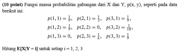 (10 point) Fungsi massa probabilitas gabungan dari X dan Y, p(x, y), seperti pada data
berikut ini:
p(1, 1) =
p(2,1) = ½,
p(3, 1) = ½,
p(1,2) =
p(2,2) = 0,
p(3,2) = 1,
p(1, 3) = 0,
p(2,3) = ½,
p(3, 3) =
Hitung E[XY = i] untuk setiap i = 1, 2, 3