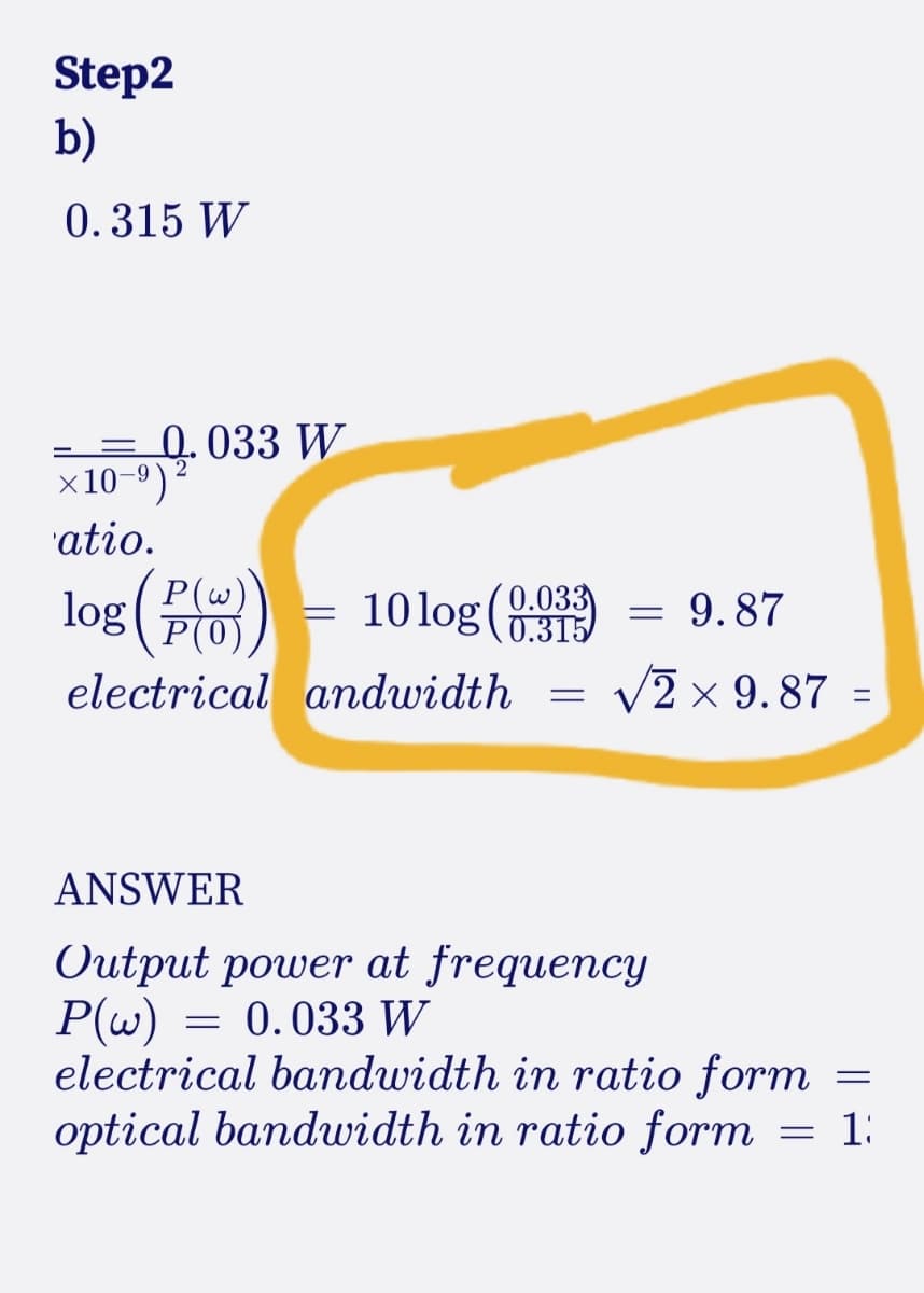 Step2
b)
0.315 W
- = 0.033 W
x10-9)
atio.
log(#8) - 10log (8
P(w))
9.87
0.315
electrical andwidth
= v2 × 9.87 :
ANSWER
Output power at frequency
P(w) = 0.033 W
electrical bandwidth in ratio form
optical bandwidth in ratio form
1:
