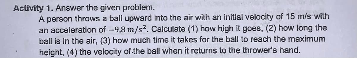 Activity 1. Answer the given problem.
A person throws a ball upward into the air with an initial velocity of 15 m/s with
an acceleration of -9.8 m/s2. Calculate (1) how high it goes, (2) how long the
ball is in the air, (3) how much time it takes for the ball to reach the maximum
height, (4) the velocity of the ball when it returns to the thrower's hand.
