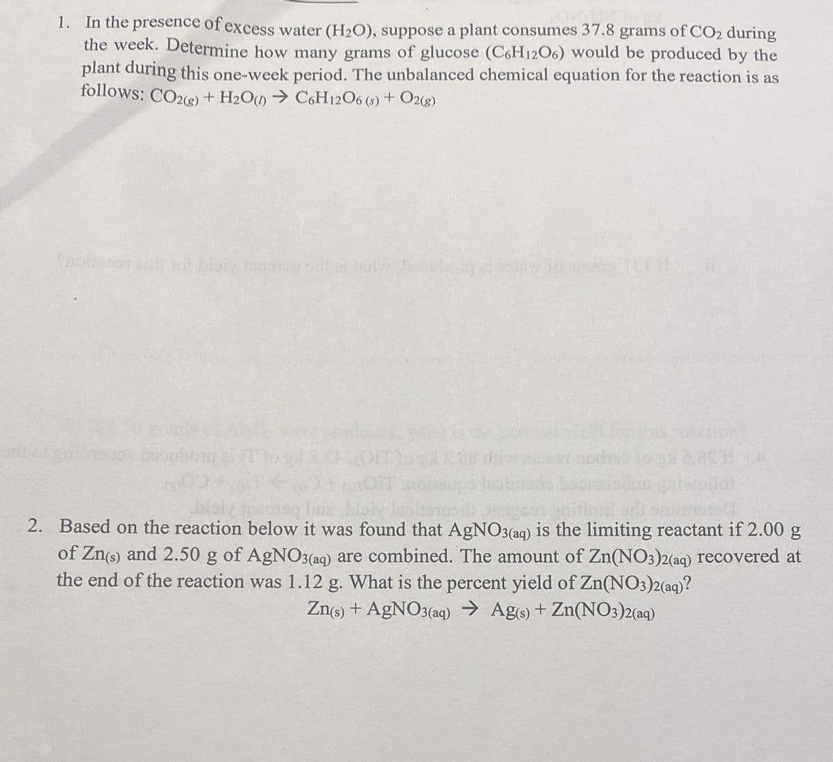 1. In the presence of excess water (H2O), suppose a plant consumes 37.8 grams of CO2 during
the week. Determine how many grams of glucose (C6H1206) would be produced by the
plant during this one-week period. The unbalanced chemical equation for the reaction is as
follows: CO2e) + H2O) → C6H12O6 (s) + O2g)
Tnodosot aih ot bloi fooe
biay toeotay Ins bloiy Jeslonos
imil or s
2. Based on the reaction below it was found that AgN03(aq) is the limiting reactant if 2.00 g
of Zn(s) and 2.50 g of AgNO3(aq) are combined. The amount of Zn(NO3)2(aq) recovered at
the end of the reaction was 1.12 g. What is the percent yield of Zn(NO3)2(aq)?
Zns) + AGNO3(aq) → Ag) + Zn(NO3)2(aq)
