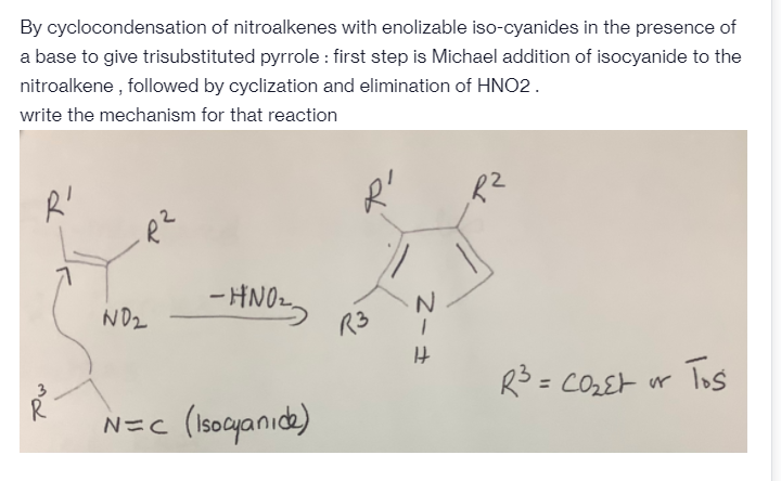 By cyclocondensation of nitroalkenes with enolizable iso-cyanides in the presence of
a base to give trisubstituted pyrrole : first step is Michael addition of isocyanide to the
nitroalkene , followed by cyclization and elimination of HNO2.
write the mechanism for that reaction
- HNO2.
ND2
R3 =
= CO2Et ur Tos
3
N=c (Isocyanıde)
