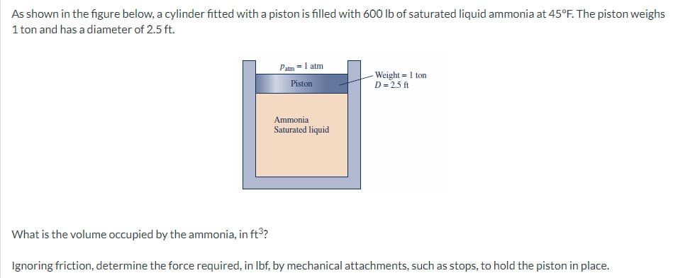 As shown in the figure below, a cylinder fitted with a piston is filled with 600 lb of saturated liquid ammonia at 45°F. The piston weighs
1 ton and has a diameter of 2.5 ft.
Patm = 1 atm
Piston
Ammonia
Saturated liquid
Weight = 1 ton
D = 2.5 ft
What is the volume occupied by the ammonia, in ft³?
Ignoring friction, determine the force required, in lbf, by mechanical attachments, such as stops, to hold the piston in place.
