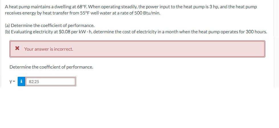 A heat pump maintains a dwelling at 68°F. When operating steadily, the power input to the heat pump is 3 hp, and the heat pump
receives energy by heat transfer from 55°F well water at a rate of 500 Btu/min.
(a) Determine the coefficient of performance.
(b) Evaluating electricity at $0.08 per kWh, determine the cost of electricity in a month when the heat pump operates for 300 hours.
* Your answer is incorrect.
Determine the coefficient of performance.
y = i 82.25