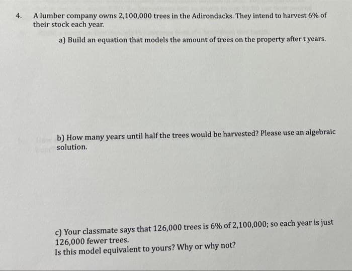 A lumber company owns 2,100,000 trees in the Adirondacks. They intend to harvest 6% of
their stock each year.
4.
a) Build an equation that models the amount of trees on the property after t years.
b) How many years until half the trees would be harvested? Please use an algebraic
solution.
c) Your classmate says that 126,000 trees is 6% of 2,100,000; so each year is just
126,000 fewer trees.
Is this model equivalent to yours? Why or why not?

