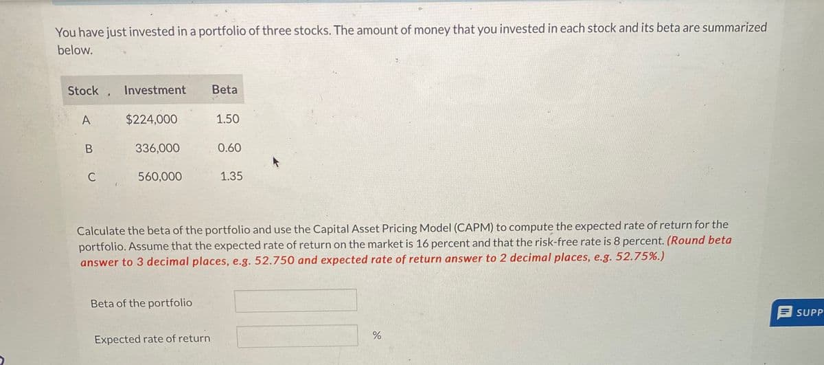 You have just invested in a portfolio of three stocks. The amount of money that you invested in each stock and its beta are summarized
below.
Stock. Investment
A
B
C
$224,000
336,000
560,000
Beta of the portfolio
Beta
Expected rate of return
1.50
0.60
Calculate the beta of the portfolio and use the Capital Asset Pricing Model (CAPM) to compute the expected rate of return for the
portfolio. Assume that the expected rate of return on the market is 16 percent and that the risk-free rate is 8 percent. (Round beta
answer to 3 decimal places, e.g. 52.750 and expected rate of return answer to 2 decimal places, e.g. 52.75%.)
1.35
do
%
SUPP