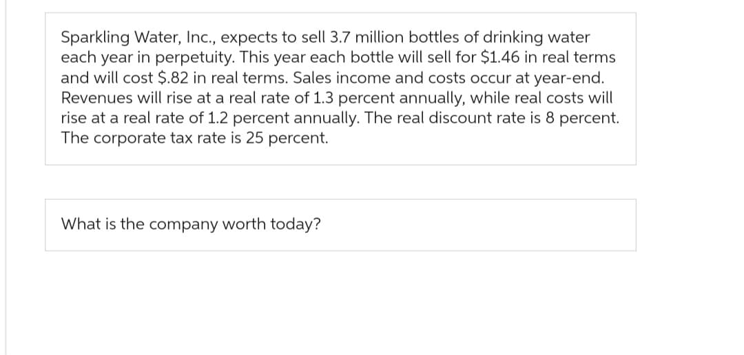 Sparkling Water, Inc., expects to sell 3.7 million bottles of drinking water
each year in perpetuity. This year each bottle will sell for $1.46 in real terms
and will cost $.82 in real terms. Sales income and costs occur at year-end.
Revenues will rise at a real rate of 1.3 percent annually, while real costs will
rise at a real rate of 1.2 percent annually. The real discount rate is 8 percent.
The corporate tax rate is 25 percent.
What is the company worth today?