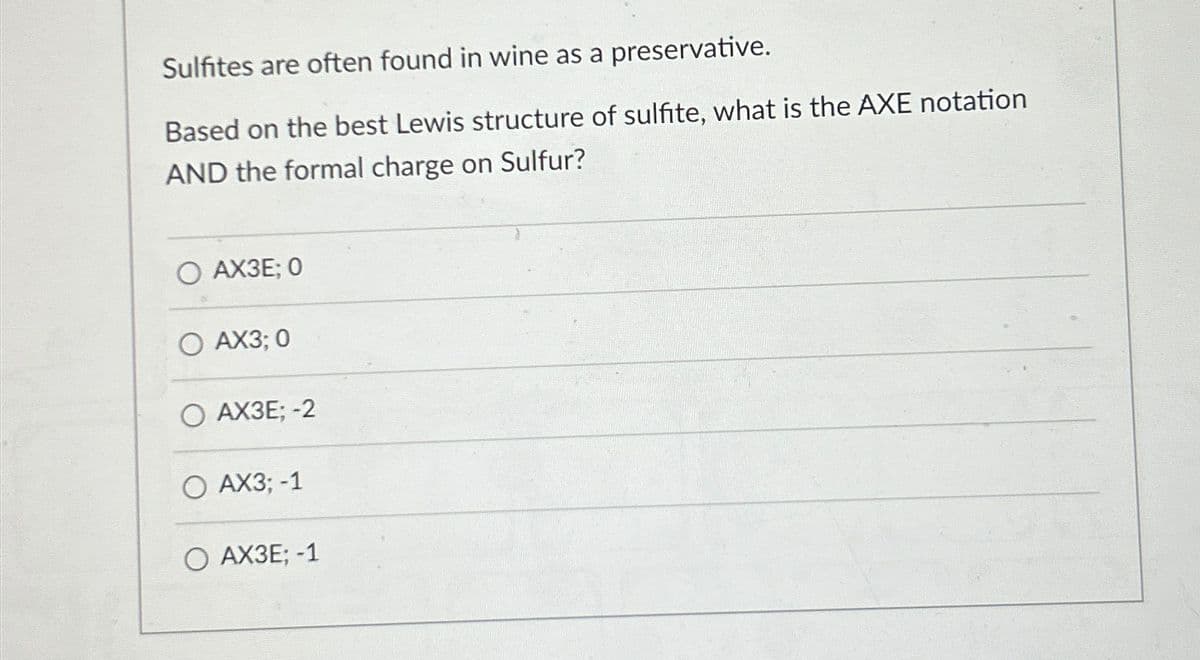 Sulfites are often found in wine as a preservative.
Based on the best Lewis structure of sulfite, what is the AXE notation
AND the formal charge on Sulfur?
0 AXЗЕ; 0
0 AX3; 0
0 АХЗЕ; -2
0 AX3; -1
0 АХЗЕ; -1