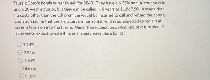 Taussig Corp.'s bonds currently sell for $840. They have a 6.35% annual coupon rate
and a 20-year maturity, but they can be called in 5 years at $1,067.50. Assume that
no costs other than the call premium would be incurred to call and refund the bonds,
and also assume that the yield curve is horizontal, with rates expected to remain at
current levels on into the future. Under these conditions, what rate of return should
an investor expect to earn if he or she purchases these bonds?
7.74%
7.98%
6.94%
8.69%
9.81%