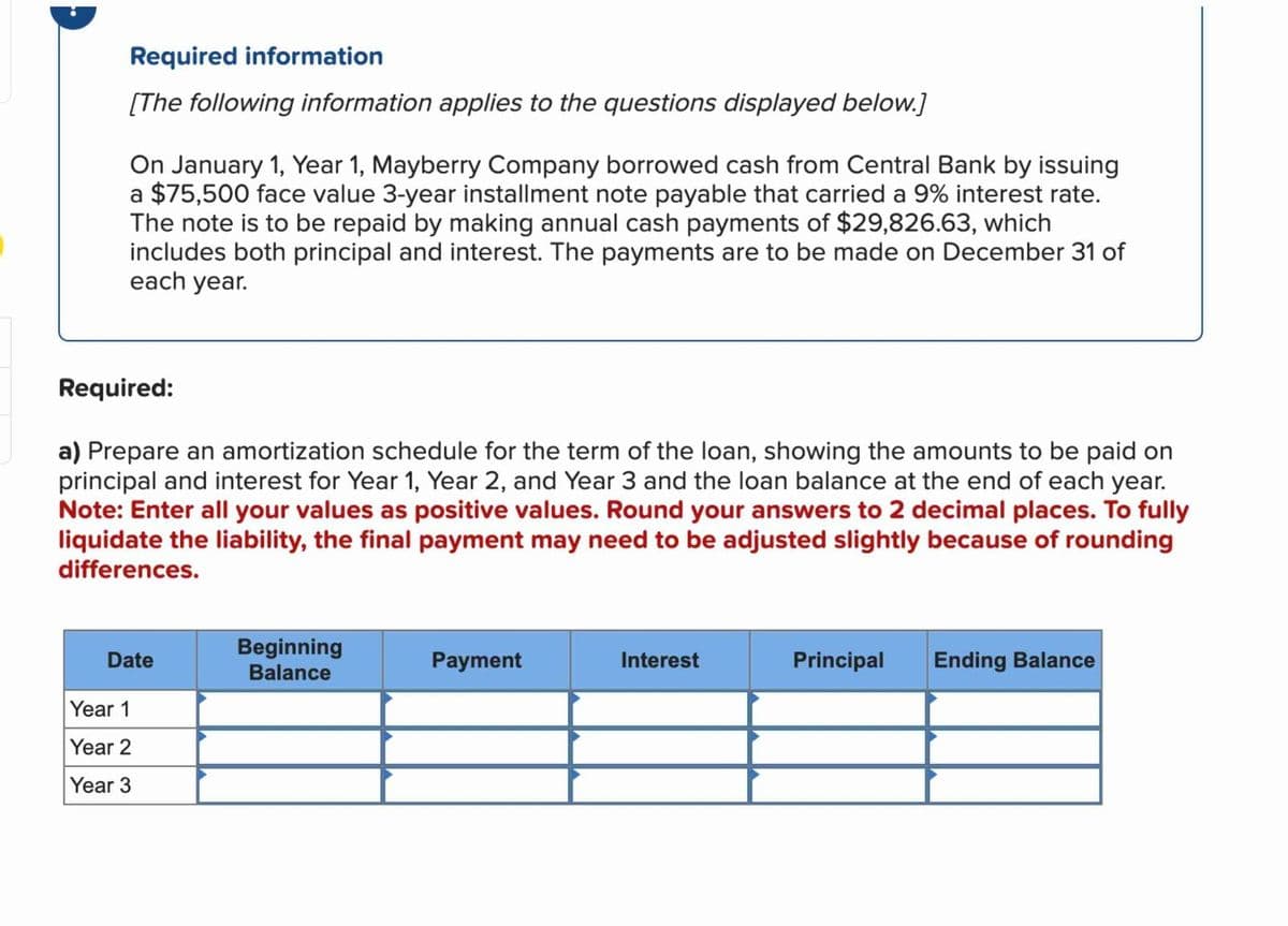 Required information
[The following information applies to the questions displayed below.]
On January 1, Year 1, Mayberry Company borrowed cash from Central Bank by issuing
a $75,500 face value 3-year installment note payable that carried a 9% interest rate.
The note is to be repaid by making annual cash payments of $29,826.63, which
includes both principal and interest. The payments are to be made on December 31 of
each year.
Required:
a) Prepare an amortization schedule for the term of the loan, showing the amounts to be paid on
principal and interest for Year 1, Year 2, and Year 3 and the loan balance at the end of each year.
Note: Enter all your values as positive values. Round your answers to 2 decimal places. To fully
liquidate the liability, the final payment may need to be adjusted slightly because of rounding
differences.
Date
Beginning
Balance
Payment
Interest
Principal
Ending Balance
Year 1
Year 2
Year 3