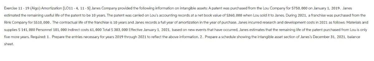 Exercise 11-19 (Algo) Amortization [LO11-4, 11-5] Janes Company provided the following information on intangible assets: A patent was purchased from the Lou Company for $750,000 on January 1, 2019. Janes
estimated the remaining useful life of the patent to be 10 years. The patent was carried on Lou's accounting records at a net book value of $360,000 when Lou sold it to Janes. During 2021, a franchise was purchased from the
Rink Company for $510,000. The contractual life of the franchise is 10 years and Janes records a full year of amortization in the year of purchase. Janes incurred research and development costs in 2021 as follows: Materials and
supplies $ 141,000 Personnel 181,000 Indirect costs 61,000 Total $ 383,000 Effective January 1, 2021, based on new events that have occurred, Janes estimates that the remaining life of the patent purchased from Lou is only
five more years. Required: 1. Prepare the entries necessary for years 2019 through 2021 to reflect the above information. 2. Prepare a schedule showing the intangible asset section of Janes's December 31, 2021, balance
sheet.