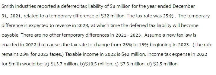 Smith Industries reported a deferred tax liability of $8 million for the year ended December
31, 2021, related to a temporary difference of $32 million. The tax rate was 25 %. The temporary
difference is expected to reverse in 2023, at which time the deferred tax liability will become
payable. There are no other temporary differences in 2021-2023. Assume a new tax law is
enacted in 2022 that causes the tax rate to change from 25% to 15% beginning in 2023. (The rate
remains 25% for 2022 taxes.) Taxable income in 2022 is $42 million. Income tax expense in 2022
for Smith would be: a) $13.7 million. b)$10.5 million. c) $7.3 million. d) $2.5 million.