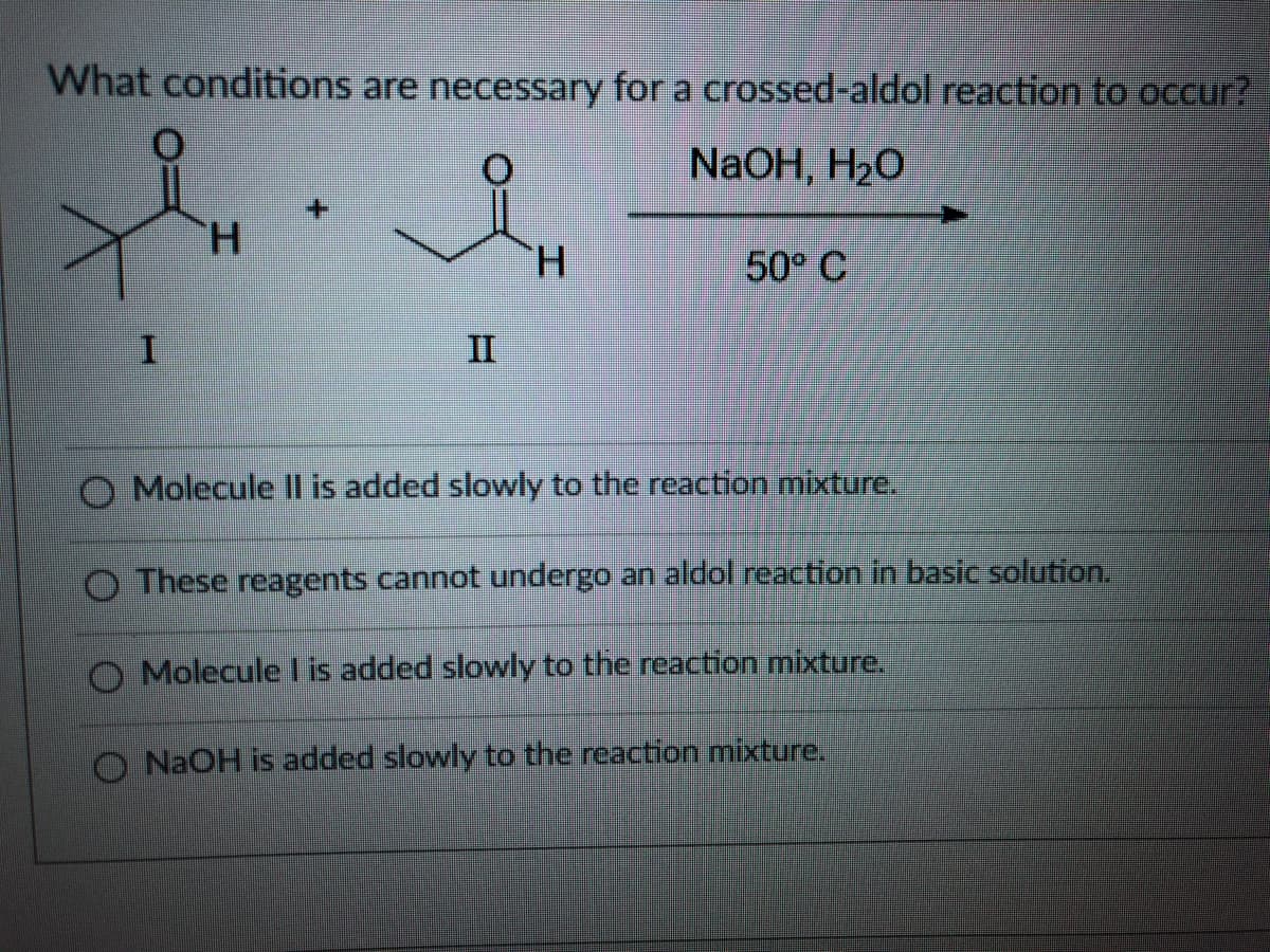 What conditions are necessary for a crossed-aldol reaction to occur?
NaOH, H2O
TH.
H.
50° C
II
O Molecule Il is added slowly to the reaction mixture.
O These reagents cannot undergo an aldol reaction in basic solution.
O Moleculel is added slowly to the reaction mixture.
O NAOH is added slowly to the reaction mixture.
