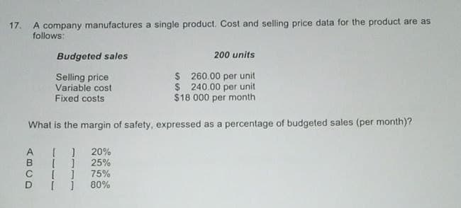 17. A company manufactures a single product. Cost and selling price data for the product are as
follows:
Budgeted sales
Selling price
Variable cost
200 units
$ 260.00 per unit
$ 240.00 per unit
$18 000 per month
Fixed costs
What is the margin of safety, expressed as a percentage of budgeted sales (per month)?
[ ] 20%
ABCD
[ ]
25%
[ ]
75%
80%