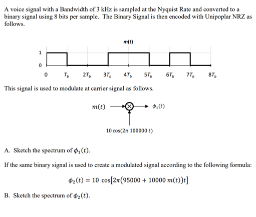 A voice signal with a Bandwidth of 3 kHz is sampled at the Nyquist Rate and converted to a
binary signal using 8 bits per sample. The Binary Signal is then encoded with Unipoplar NRZ as
follows.
m(t)
1
0 T,
27,
37,
4T,
5T,
6T,
7T,
87,
This signal is used to modulate at carrier signal as follows.
m(t)
$:(t)
10 cos(27 100000 t)
A. Sketch the spectrum of ø, (t).
If the same binary signal is used to create a modulated signal according to the following formula:
$2(4) = 10 cos[2r(95000 + 10000 m(t))t]
B. Sketch the spectrum of 2(t).
