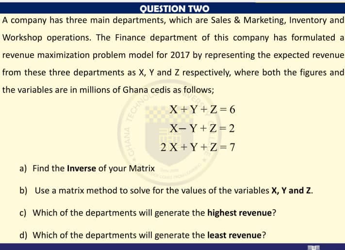QUESTION TWO
A company has three main departments, which are Sales & Marketing, Inventory and
Workshop operations. The Finance department of this company has formulated a
revenue maximization problem model for 2017 by representing the expected revenue
from these three departments as X, Y and Z respectively, where both the figures and
the variables are in millions of Ghana cedis as follows;
X +Y+Z= 6
X- Y+Z = 2
2 X +Y+Z= 7
a) Find the Inverse of your Matrix
b) Use a matrix method to solve for the values of the variables X, Y and Z.
c) Which of the departments will generate the highest revenue?
d) Which of the departments will generate the least revenue?
BIE
TECHNO
GHANA
