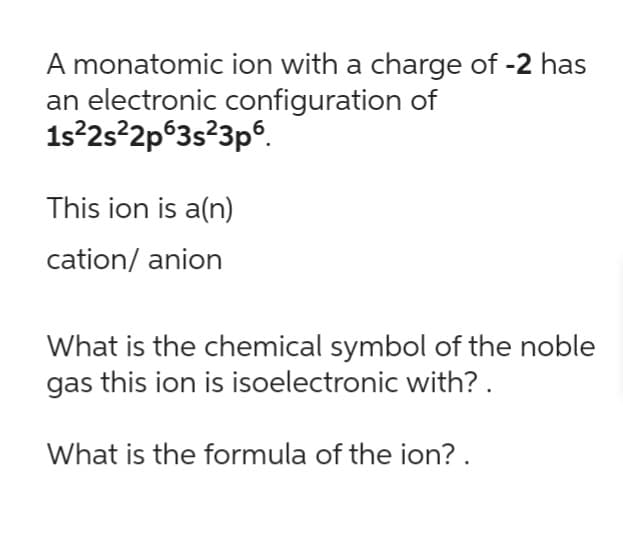A monatomic ion with a charge of -2 has
an electronic configuration of
1s²2s²2p63s²3p6.
This ion is a(n)
cation/ anion
What is the chemical symbol of the noble
gas this ion is isoelectronic with?.
What is the formula of the ion? .