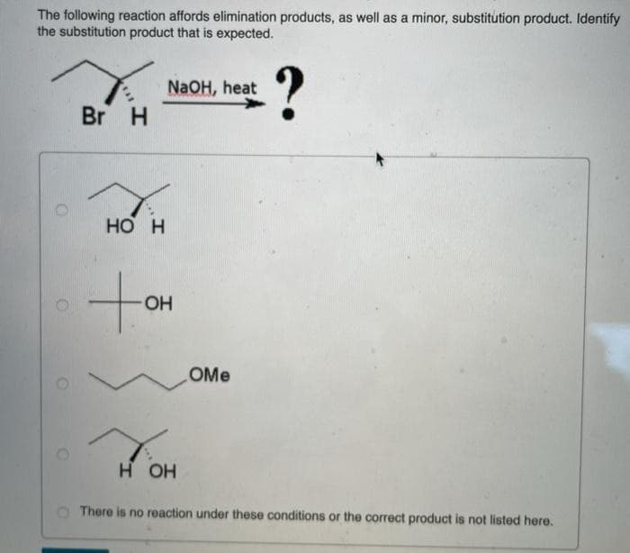 The following reaction affords elimination products, as well as a minor, substitution product. Identify
the substitution product that is expected.
O
O
O
Br H
HO H
NaOH, heat
-OH
H OH
OMe
?
There is no reaction under these conditions or the correct product is not listed here.