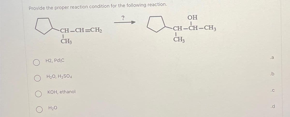 Provide the proper reaction condition for the following reaction.
-CH-CH=CH₂
CH3
OH2, Pd\C
H₂O, H₂SO4
H₂O
KOH, ethanol
OH
-CH-CH-CH₂
CH3
.a
.b
.C
.d