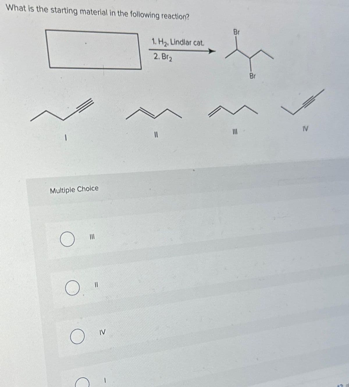 What is the starting material in the following reaction?
1
Multiple Choice
O
O
|||
||
IV
1. H₂, Lindlar cat.
2. Br₂
11
Br
Br
IV