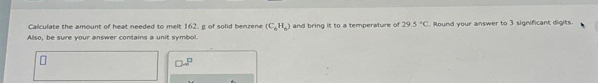 Calculate the amount of heat needed to melt 162. g of solid benzene (CH) and bring it to a temperature of 29.5 °C. Round your answer to 3 significant digits.
Also, be sure your answer contains a unit symbol.
0