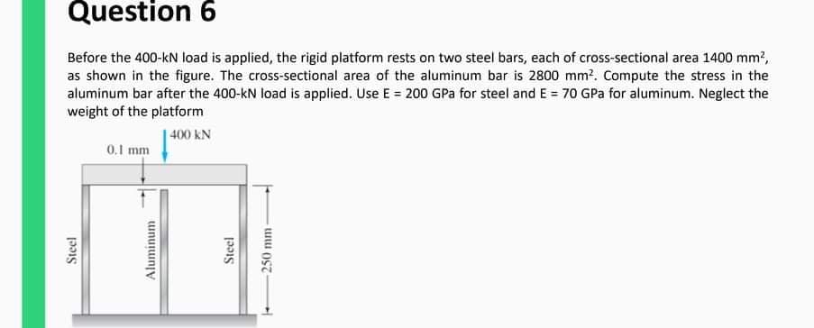 Question 6
Before the 400-kN load is applied, the rigid platform rests on two steel bars, each of cross-sectional area 1400 mm?,
as shown in the figure. The cross-sectional area of the aluminum bar is 2800 mm?. Compute the stress in the
aluminum bar after the 400-kN load is applied. Use E = 200 GPa for steel and E = 70 GPa for aluminum. Neglect the
weight of the platform
| 400 kN
0.1 mm
Steel
Aluminum
Steel
250 mm

