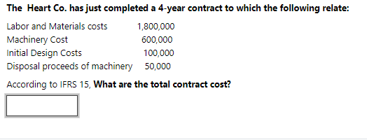 The Heart Co. has just completed a 4-year contract to which the following relate:
Labor and Materials costs
1,800,000
Machinery Cost
Initial Design Costs
Disposal proceeds of machinery 50,000
600,000
100,000
According to IFRS 15, What are the total contract cost?
