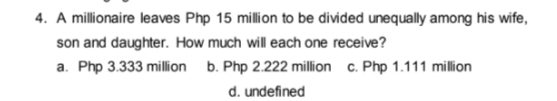 4. A millionaire leaves Php 15 million to be divided unequally among his wife,
son and daughter. How much will each one receive?
a. Php 3.333 million b. Php 2.222 million c. Php 1.111 million
d. undefined

