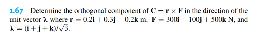 1.67 Determine the orthogonal component of C = r × F in the direction of the
unit vector where r = 0.2i + 0.3j – 0.2k m, F = 300i – 100j + 500k N, and
λ = (i+j+k)/√3.