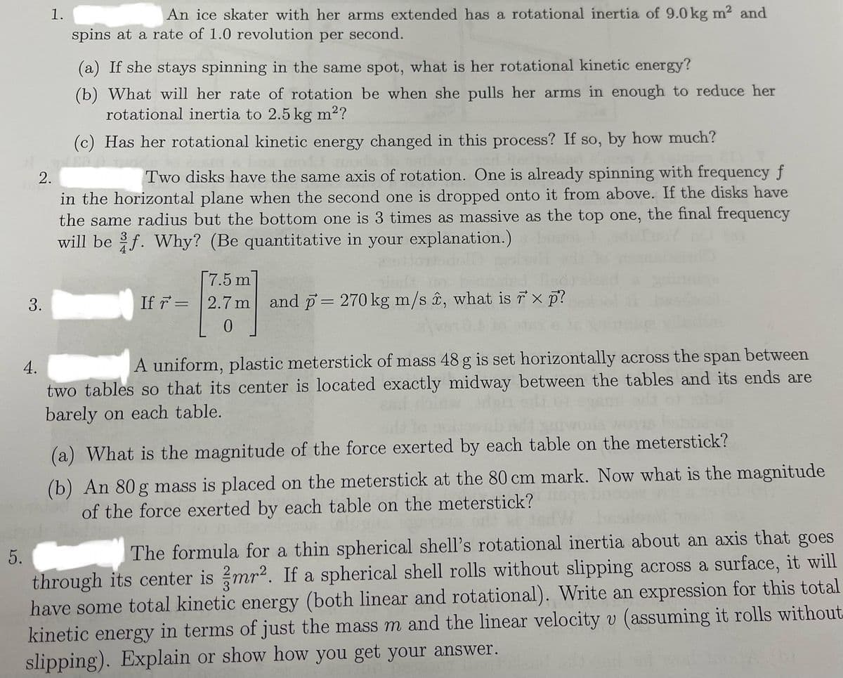 5.
1.
3.
An ice skater with her arms extended has a rotational inertia of 9.0 kg m²2 and
spins at a rate of 1.0 revolution per second.
(a) If she stays spinning in the same spot, what is her rotational kinetic energy?
(b) What will her rate of rotation be when she pulls her arms in enough to reduce her
rotational inertia to 2.5 kg m²?
(c) Has her rotational kinetic energy changed in this process? If so, by how much?
2.
Two disks have the same axis of rotation. One is already spinning with frequency f
in the horizontal plane when the second one is dropped onto it from above. If the disks have
the same radius but the bottom one is 3 times as massive as the top one, the final frequency
will be f. Why? (Be quantitative in your explanation.)
astor doll
[7.5 m
If r= 2.7 m and p = 270 kg m/s , what is rx p?
0
4.
A uniform, plastic meterstick of mass 48 g is set horizontally across the span between
two tables so that its center is located exactly midway between the tables and its ends are
barely on each table.
(a) What is the magnitude of the force exerted by each table on the meterstick?
(b) An 80 g mass is placed on the meterstick at the 80 cm mark. Now what is the magnitude
of the force exerted by each table on the meterstick?
The formula for a thin spherical shell's rotational inertia about an axis that goes
through its center is mr². If a spherical shell rolls without slipping across a surface, it will
have some total kinetic energy (both linear and rotational). Write an expression for this total
kinetic energy in terms of just the mass m and the linear velocity v (assuming it rolls without
slipping). Explain or show how you get your answer.