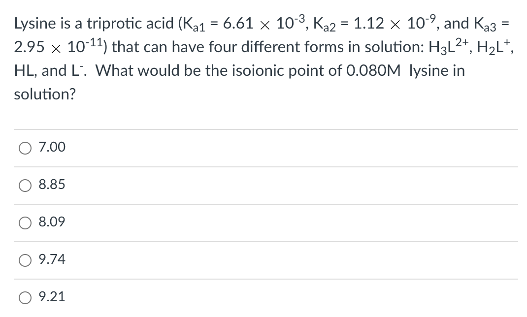 Lysine is a triprotic acid (Ka1 = 6.61 × 103, Ka2 = 1.12 × 10-°, and Ka3
2.95 x 10-11) that can have four different forms in solution: H3L2*, H2L*,
HL, and L'. What would be the isoionic point of 0.080M lysine in
solution?
7.00
8.85
8.09
9.74
9.21
