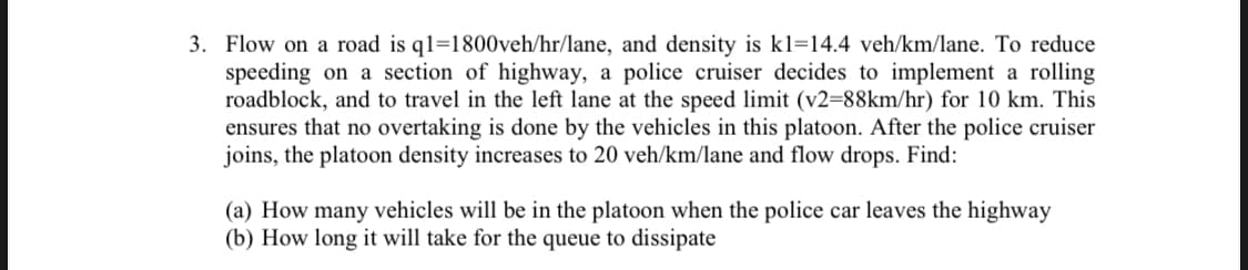 3. Flow on a road is q1=1800veh/hr/lane, and density is kl=14.4 veh/km/lane. To reduce
speeding on a section of highway, a police cruiser decides to implement a rolling
roadblock, and to travel in the left lane at the speed limit (v2=88km/hr) for 10 km. This
ensures that no overtaking is done by the vehicles in this platoon. After the police cruiser
joins, the platoon density increases to 20 veh/km/lane and flow drops. Find:
(a) How many vehicles will be in the platoon when the police car leaves the highway
(b) How long it will take for the queue to dissipate
