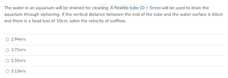 The water in an aquarium will be drained for cleaning. A flexible tube (D = 5mm) will be used to drain the
aquarium through siphoning. If the vertical distance between the end of the tube and the water surface is 60cm
and there is a head loss of 10cm, solve the velocity of outflow.
O 2.94m/s
O 3.71m/s
2.55m/s
O 3.13m/s
