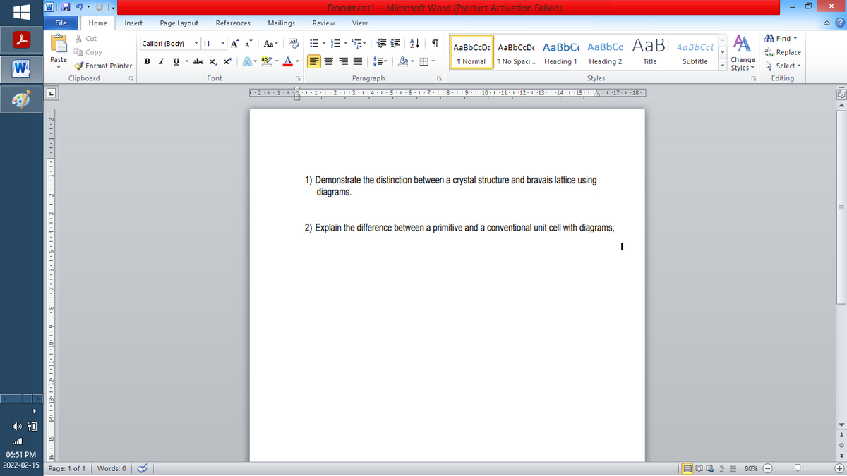 Document1 - Microsoft Word (Product Activation Failed)
File
Home
Insert
Page Layout
References
Mailings
Review
View
a ?
A Find -
A
% Cut
-
=,年章 ↓ T
Calibri (Body) - 11
A A
Aa
Aal
AaBbCcDc AaBbCcDc AaBbC AaBbCc AaB AaBbCcL
E Copy
ae Replace
Paste
в IUabe X, х*
ab
A
I Normal
I No Spaci. Heading 1
Heading 2
Change
Title
Subtitle
W
Format Painter
Styles - Select -
Clipboard
Font
Paragraph
Styles
Editing
L
·2:1
1
L'7:1·8·T9:1 10. '11:1 12.1 '13.114:'15. 1 L17. L 18.
1) Demonstrate the distinction between a crystal structure and bravais lattice using
diagrams.
2) Explain the difference between a primitive and a conventional unit cell with diagrams,
06:51 PM
2022-02-15 Page: 1 of 1
E EI E E 80% e
Words: 0
+
