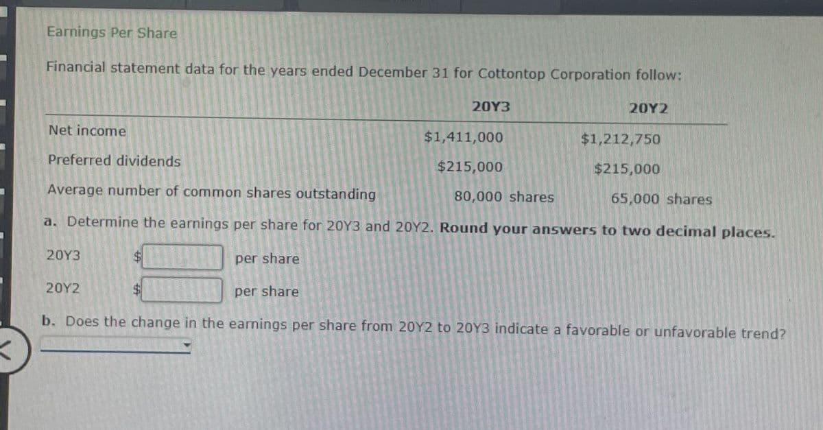 Earnings Per Share
Financial statement data for the years ended December 31 for Cottontop Corporation follow:
Net income
Preferred dividends
Average number of common shares outstanding
20Y3
$1,411,000
$215,000
80,000 shares
20Y2
$1,212,750
$215,000
65,000 shares
a. Determine the earnings per share for 20Y3 and 20Y2. Round your answers to two decimal places.
20Y3
$
20Y2
$
per share
per share
b. Does the change in the earnings per share from 20Y2 to 20Y3 indicate a favorable or unfavorable trend?