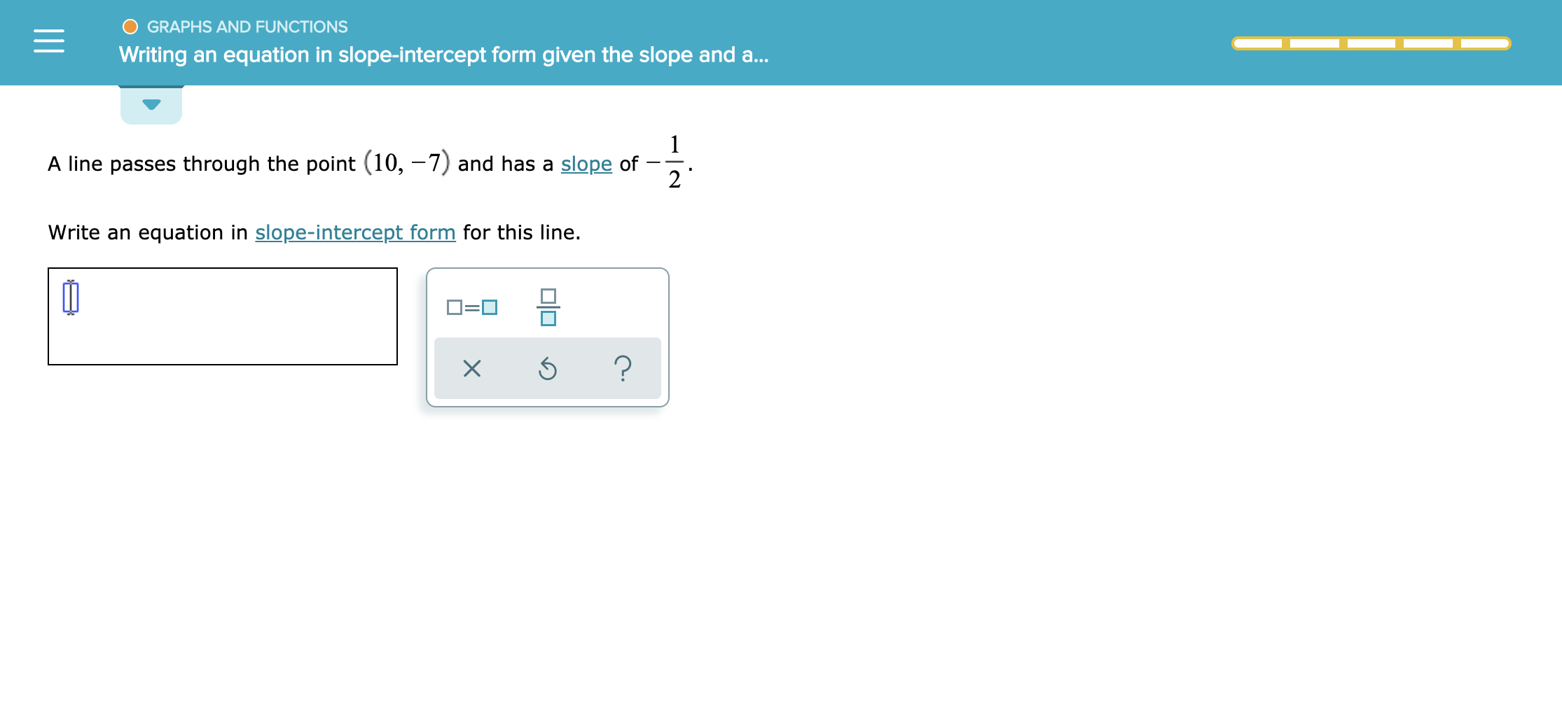 GRAPHS AND FUNCTIONS
Writing an equation in slope-intercept form given the slope and a..
1
A line passes through the point (10, -7) and has a slope of
2
Write an equation in slope-intercept form for this line.
?
X
