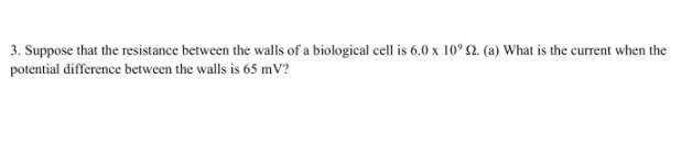 3. Suppose that the resistance between the walls of a biological cell is 6.0 x 10° 2. (a) What is the current when the
potential difference between the walls is 65 mV?