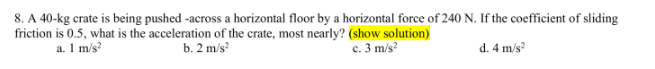 8. A 40-kg crate is being pushed -across a horizontal floor by a horizontal force of 240 N. If the coefficient of sliding
friction is 0.5, what is the acceleration of the crate, most nearly? (show solution)
c. 3 m/s²
a. 1 m/s²
b. 2 m/s²
d. 4 m/s²