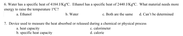 6. Water has a specific heat of 4184 J/Kg°C. Ethanol has a specific heat of 2440 J/Kg°C. What material needs more
energy to raise the temperature 1°C?
a. Ethanol
b. Water
c. Both are the same d. Can't be determined
7. Device used to measure the heat absorbed or released during a chemical or physical process
c. calorimeter
d. calorie
a. heat capacity
b. specific heat capacity