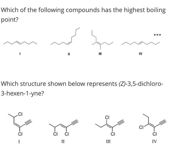 Which of the following compounds has the highest boiling
point?
S
11
Which structure shown below represents (Z)-3,5-dichloro-
3-hexen-1-yne?
fy
CI CI
CI
II
IV
CI
ļ
CI
III
CI
IV