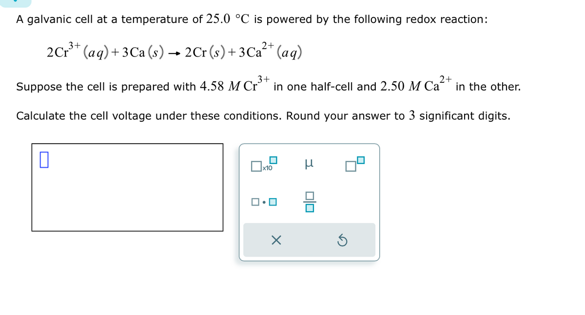 A galvanic cell at a temperature of 25.0 °C is powered by the following redox reaction:
3+
2+
2 Cr³+ (aq) +3Ca (s) → 2Cr (s) + 3Ca²+ (aq)
3+
2+
Suppose the cell is prepared with 4.58 M Cr³+ in one half-cell and 2.50 M Ca²+ in the other.
Calculate the cell voltage under these conditions. Round your answer to 3 significant digits.
x10
X
μ
00
Ś