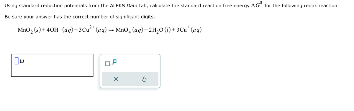 Using standard reduction potentials from the ALEKS Data tab, calculate the standard reaction free energy AGO for the following redox reaction.
Be sure your answer has the correct number of significant digits.
2+
MnO₂ (s) +40H¯ (aq) + 3 Cu²+ (aq) → MnO4 (aq) + 2H₂O (1) + 3Cu* (aq)
☐kJ
x10
X
Ś