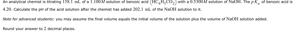 a
An analytical chemist is titrating 158.1 mL of a 1.100M solution of benzoic acid (HC6H5CO₂) with a 0.5300M solution of NaOH. The pk of benzoic acid is
4.20. Calculate the pH of the acid solution after the chemist has added 202.1 mL of the NaOH solution to it.
Note for advanced students: you may assume the final volume equals the initial volume of the solution plus the volume of NaOH solution added.
Round your answer to 2 decimal places.