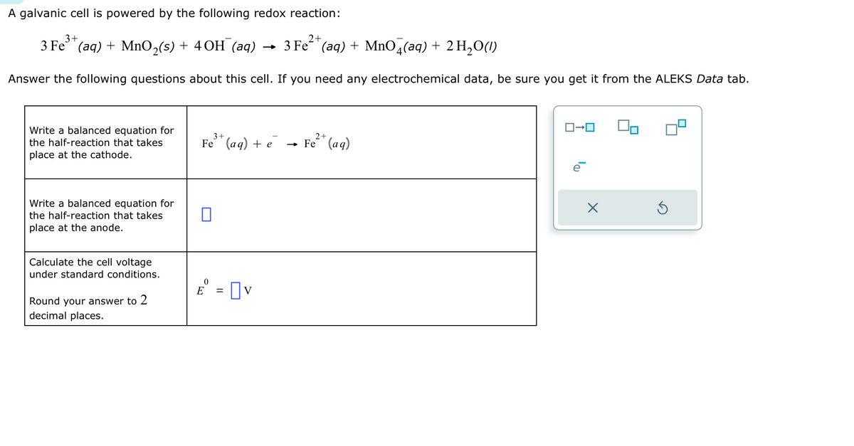 A galvanic cell is powered by the following redox reaction:
3+
2+
3 Fe (aq) + MnO₂(s) + 4OH (aq)
3 Fe (aq) + MnO4(aq) + 2 H₂O(1)
Answer the following questions about this cell. If you need any electrochemical data, be sure you get it from the ALEKS Data tab.
Write a balanced equation for
the half-reaction that takes
place at the cathode.
Write a balanced equation for
the half-reaction that takes
place at the anode.
Calculate the cell voltage
under standard conditions.
Round your answer to 2
decimal places.
3+
Fe (aq) + e
□
E = v
2+
→ Fe (aq)
ロ→ロ
e
X
Ś
²