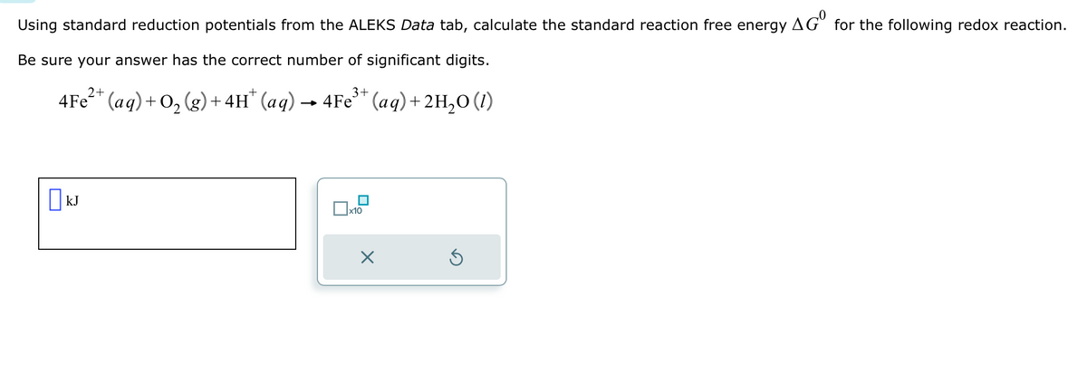 Using standard reduction potentials from the ALEKS Data tab, calculate the standard reaction free energy
Be sure your answer has the correct number of significant digits.
3+
4Fe²+ (aq) + O₂(g) + 4H* (aq) → 4Fe³+ (aq) + 2H₂O (1)
KJ
x10
X
Ś
AGO for the following redox reaction.