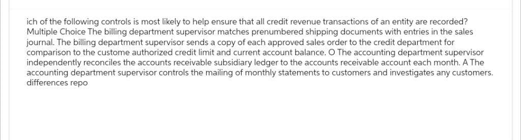 ich of the following controls is most likely to help ensure that all credit revenue transactions of an entity are recorded?
Multiple Choice The billing department supervisor matches prenumbered shipping documents with entries in the sales
journal. The billing department supervisor sends a copy of each approved sales order to the credit department for
comparison to the custome authorized credit limit and current account balance. O The accounting department supervisor
independently reconciles the accounts receivable subsidiary ledger to the accounts receivable account each month. A The
accounting department supervisor controls the mailing of monthly statements to customers and investigates any customers.
differences repo